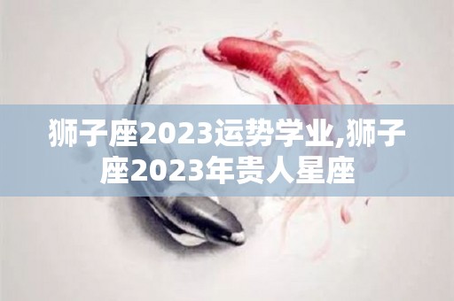 狮子座2023运势学业,狮子座2023年贵人星座