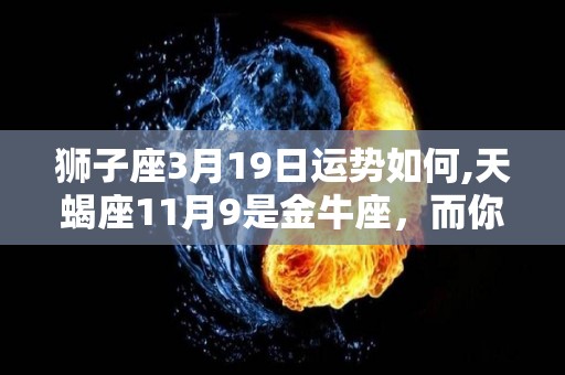 狮子座3月19日运势如何,天蝎座11月9是金牛座，而你今天要面对的问题，是否改变