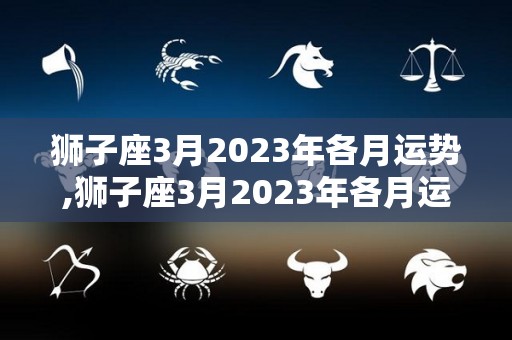 狮子座3月2023年各月运势,狮子座3月2023年各月运势:爱情运势:爱情运势