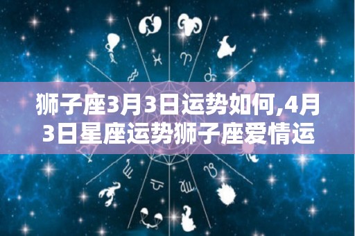 狮子座3月3日运势如何,4月3日星座运势狮子座爱情运势狮子座爱情运势