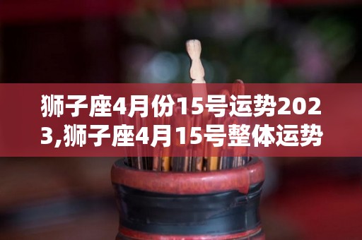 狮子座4月份15号运势2023,狮子座4月15号整体运势：白羊座2023年8月15日