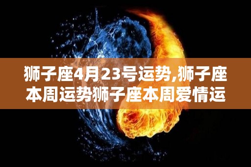 狮子座4月23号运势,狮子座本周运势狮子座本周爱情运势