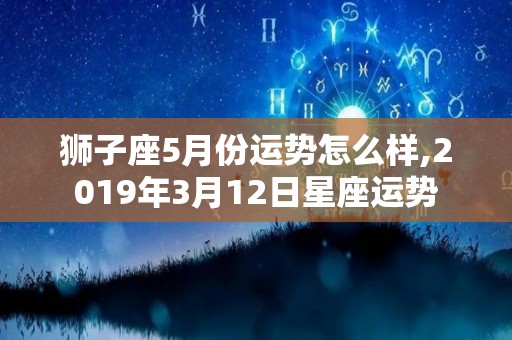 狮子座5月份运势怎么样,2019年3月12日星座运势