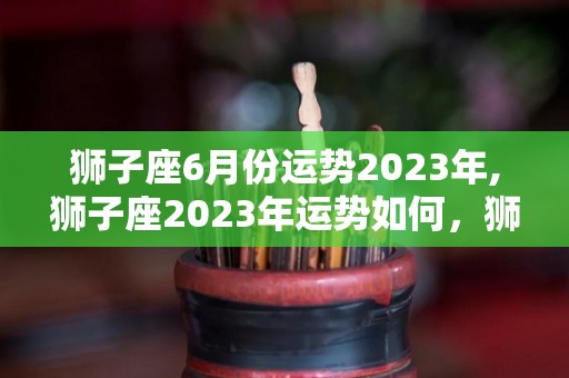 狮子座6月份运势2023年,狮子座2023年运势如何，狮子座2023年财运如何