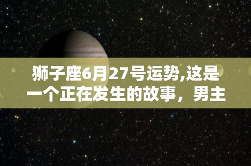 狮子座6月27号运势,这是一个正在发生的故事，男主角:1990年出生的狮子座