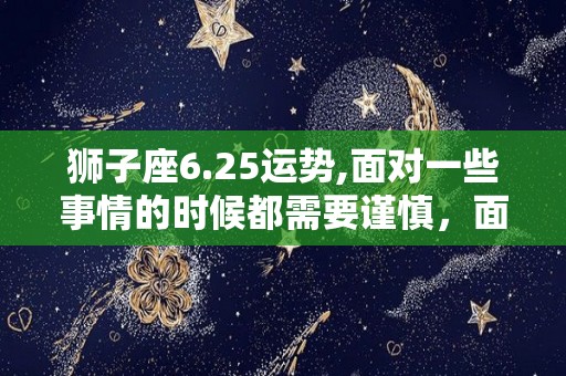 狮子座6.25运势,面对一些事情的时候都需要谨慎，面对一些事情的时候需要谨慎