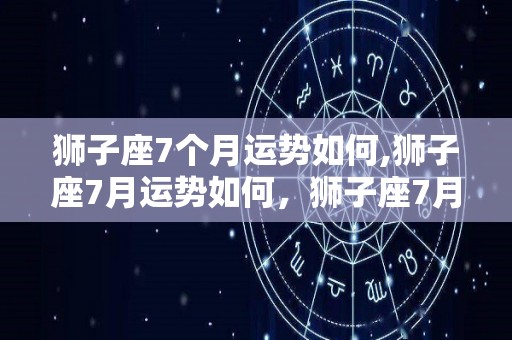 狮子座7个月运势如何,狮子座7月运势如何，狮子座7月份运势如何，水瓶座开运物品