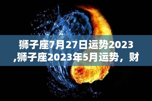 狮子座7月27日运势2023,狮子座2023年5月运势，财运亨通，金钱有忧