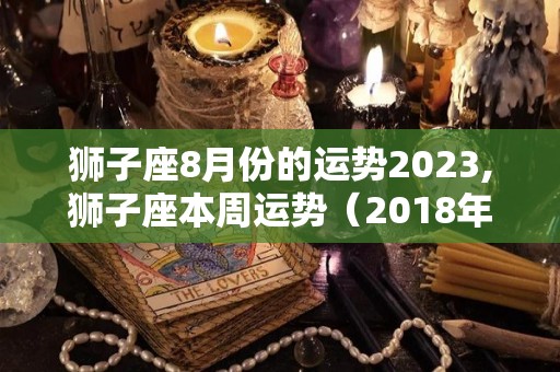 狮子座8月份的运势2023,狮子座本周运势（2018年5月13日）