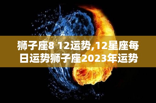 狮子座8 12运势,12星座每日运势狮子座2023年运势狮子座2023年运势