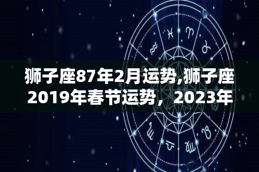 狮子座87年2月运势,狮子座2019年春节运势，2023年2月份财运运势表现普通