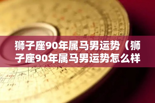 狮子座90年属马男运势（狮子座90年属马男运势怎么样）