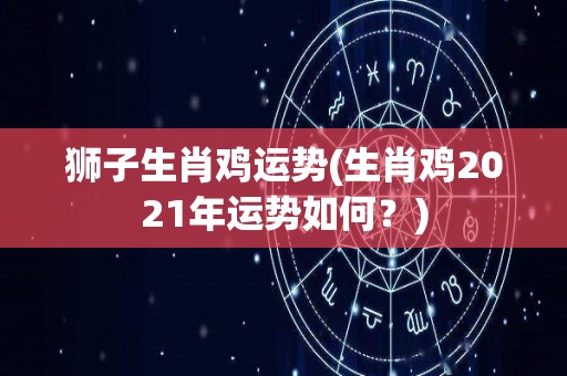 狮子生肖鸡运势(生肖鸡2021年运势如何？)