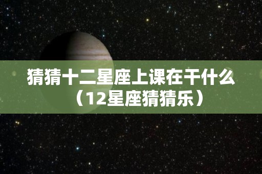 猜猜十二星座上课在干什么（12星座猜猜乐）