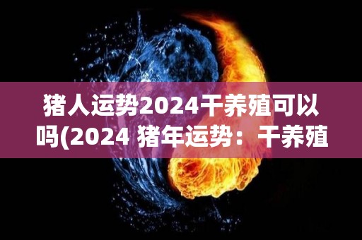 猪人运势2024干养殖可以吗(2024 猪年运势：干养殖是否适合猪人？)