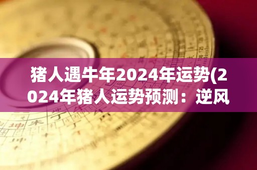 猪人遇牛年2024年运势(2024年猪人运势预测：逆风翻盘迎来事业新局！)