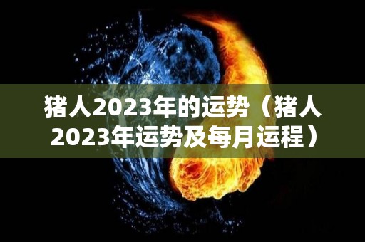 猪人2023年的运势（猪人2023年运势及每月运程）