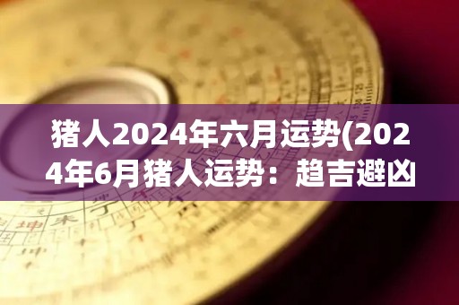 猪人2024年六月运势(2024年6月猪人运势：趋吉避凶，稳中有进)