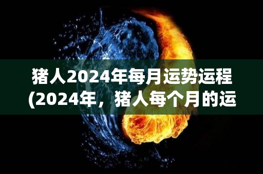 猪人2024年每月运势运程(2024年，猪人每个月的运势揭秘)