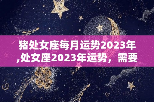 猪处女座每月运势2023年,处女座2023年运势，需要注意肠胃问题，少吃多喝多喝多吃