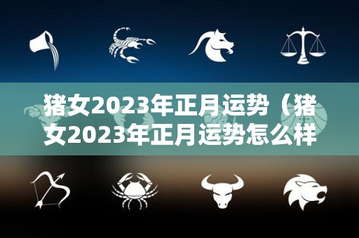 猪女2023年正月运势（猪女2023年正月运势怎么样）