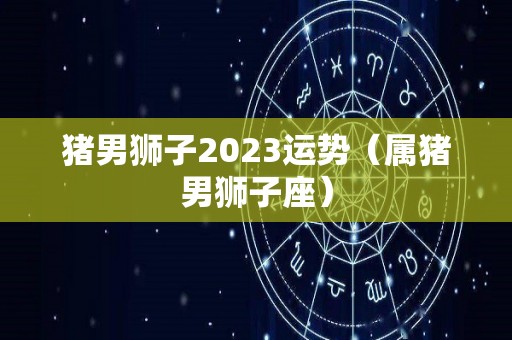 猪男狮子2023运势（属猪男狮子座）