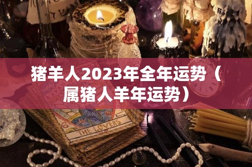 猪羊人2023年全年运势（属猪人羊年运势）