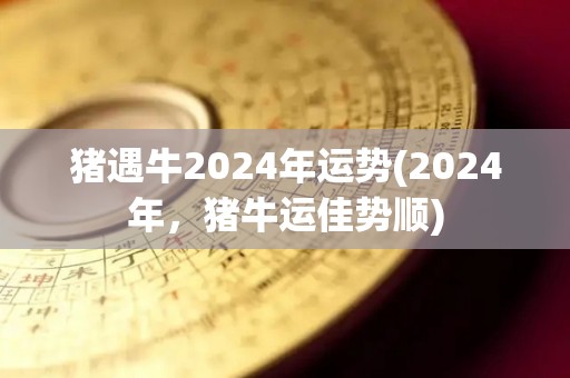 猪遇牛2024年运势(2024年，猪牛运佳势顺)