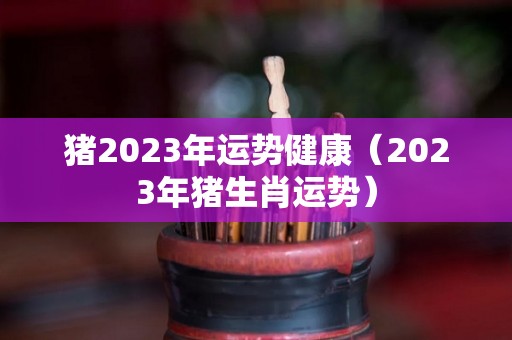 猪2023年运势健康（2023年猪生肖运势）