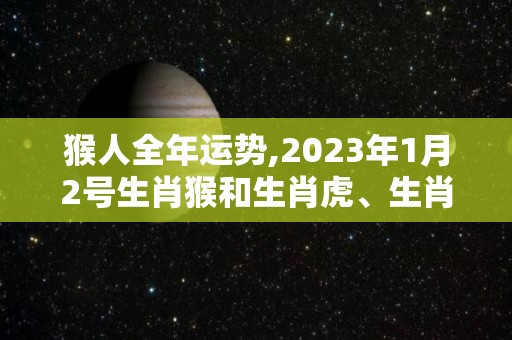 猴人全年运势,2023年1月2号生肖猴和生肖虎、生肖牛（三合）