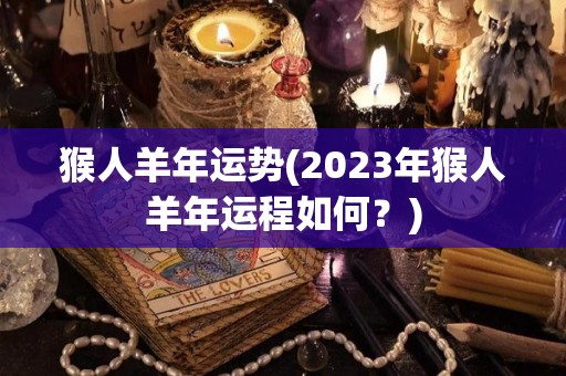 猴人羊年运势(2023年猴人羊年运程如何？)