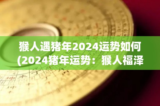 猴人遇猪年2024运势如何(2024猪年运势：猴人福泽满满)