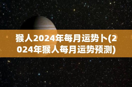 猴人2024年每月运势卜(2024年猴人每月运势预测)