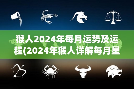 猴人2024年每月运势及运程(2024年猴人详解每月星象：事业运升温、财运逆势、感情升温！)