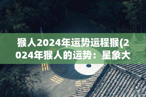 猴人2024年运势运程猴(2024年猴人的运势：星象大好，幸福常伴身旁)