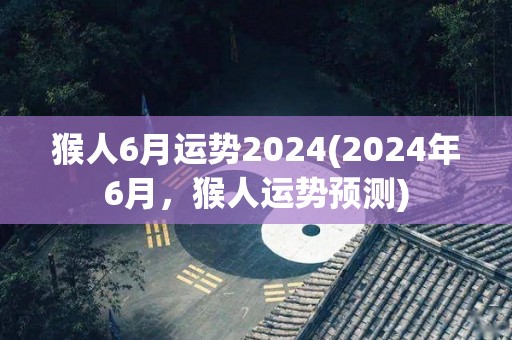 猴人6月运势2024(2024年6月，猴人运势预测)