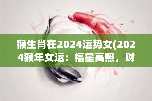 猴生肖在2024运势女(2024猴年女运：福星高照，财源滚滚，爱情甜蜜，事业有成)