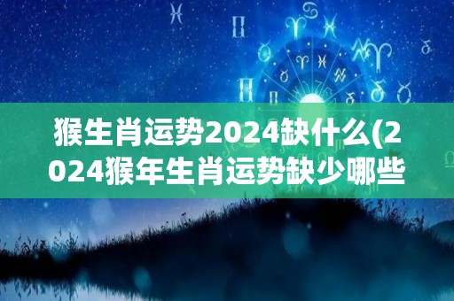 猴生肖运势2024缺什么(2024猴年生肖运势缺少哪些元素？)