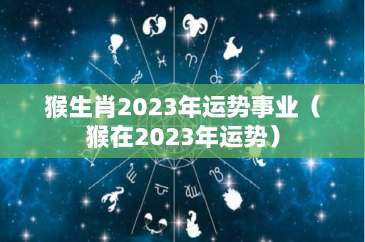 猴生肖2023年运势事业（猴在2023年运势）