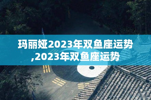 玛丽娅2023年双鱼座运势,2023年双鱼座运势