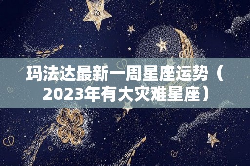 玛法达最新一周星座运势（2023年有大灾难星座）