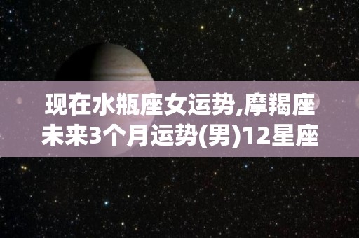 现在水瓶座女运势,摩羯座未来3个月运势(男)12星座运势