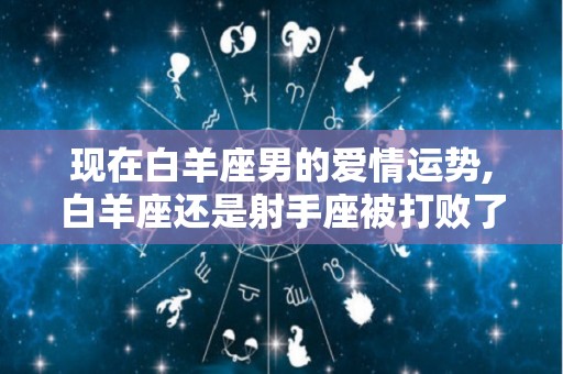 现在白羊座男的爱情运势,白羊座还是射手座被打败了吗射手座都被白羊座打败了吗