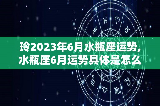 玲2023年6月水瓶座运势,水瓶座6月运势具体是怎么样的双子座6月运势具体是怎么样的