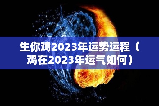 生你鸡2023年运势运程（鸡在2023年运气如何）