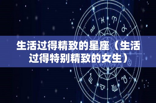 生活过得精致的星座（生活过得特别精致的女生）