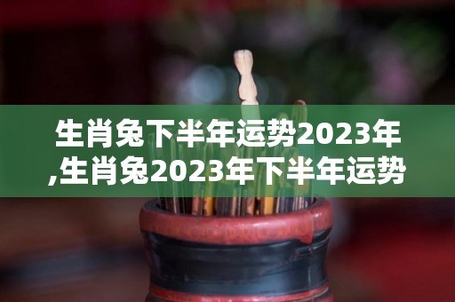 生肖兔下半年运势2023年,生肖兔2023年下半年运势如何