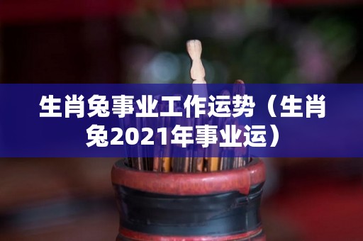 生肖兔事业工作运势（生肖兔2021年事业运）