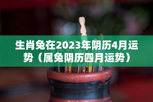 生肖兔在2023年阴历4月运势（属兔阴历四月运势）