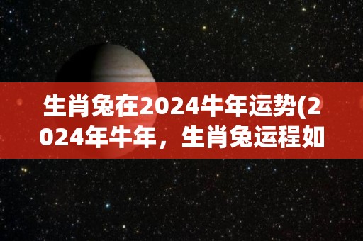 生肖兔在2024牛年运势(2024年牛年，生肖兔运程如何？)